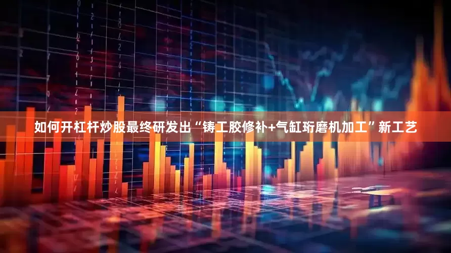 如何开杠杆炒股最终研发出“铸工胶修补+气缸珩磨机加工”新工艺
