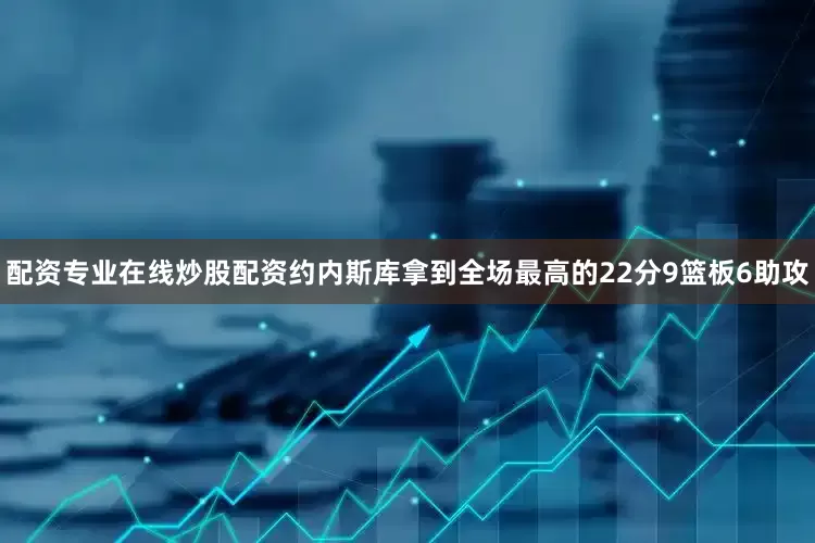 配资专业在线炒股配资约内斯库拿到全场最高的22分9篮板6助攻