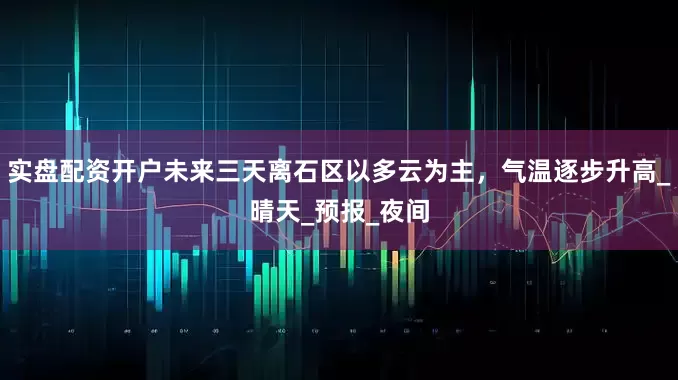 实盘配资开户未来三天离石区以多云为主，气温逐步升高_晴天_预报_夜间