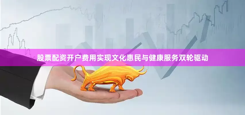 股票配资开户费用实现文化惠民与健康服务双轮驱动