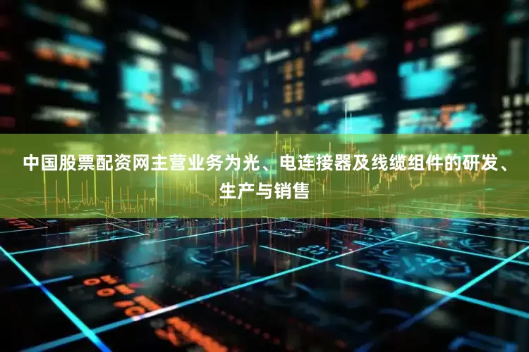 中国股票配资网主营业务为光、电连接器及线缆组件的研发、生产与销售