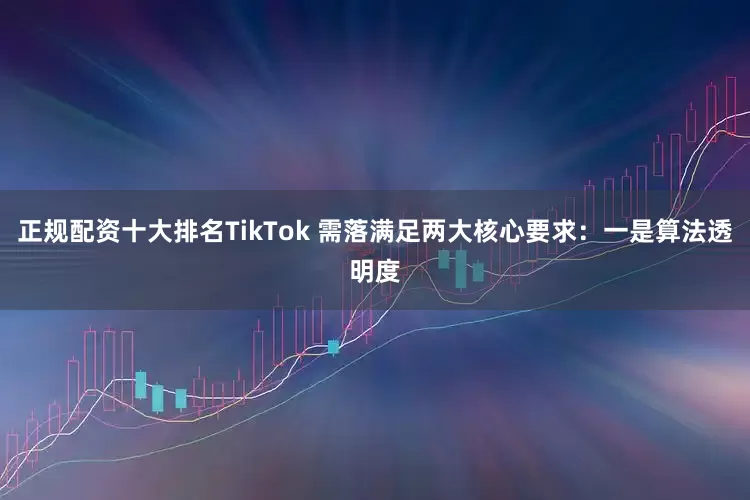 正规配资十大排名TikTok 需落满足两大核心要求：一是算法透明度