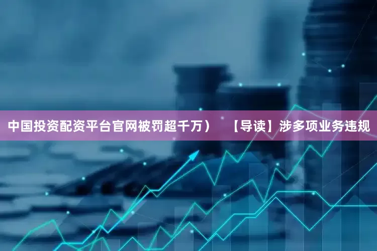 中国投资配资平台官网被罚超千万）   【导读】涉多项业务违规