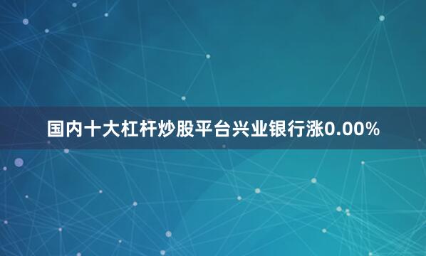 国内十大杠杆炒股平台兴业银行涨0.00%