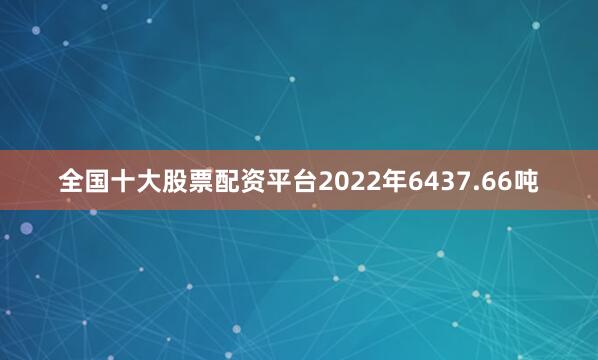 全国十大股票配资平台2022年6437.66吨