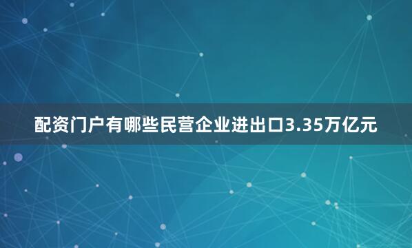 配资门户有哪些民营企业进出口3.35万亿元