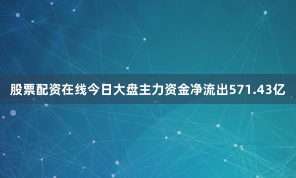 股票配资在线今日大盘主力资金净流出571.43亿
