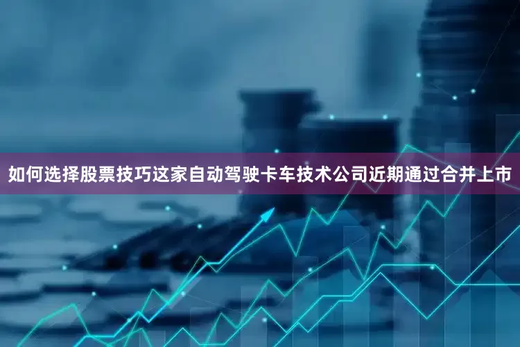 如何选择股票技巧这家自动驾驶卡车技术公司近期通过合并上市