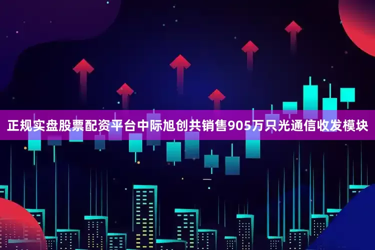 正规实盘股票配资平台中际旭创共销售905万只光通信收发模块