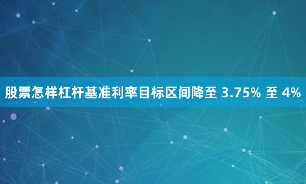 股票怎样杠杆基准利率目标区间降至 3.75% 至 4%